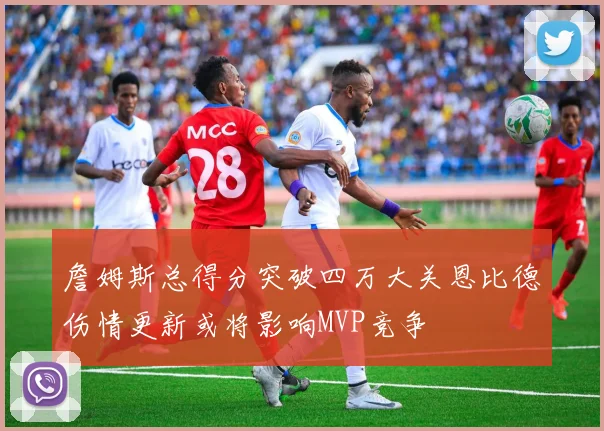 詹姆斯总得分突破四万大关恩比德伤情更新或将影响MVP竞争