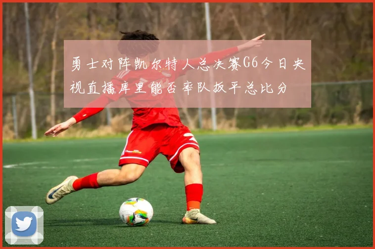 勇士对阵凯尔特人总决赛G6今日央视直播库里能否率队扳平总比分