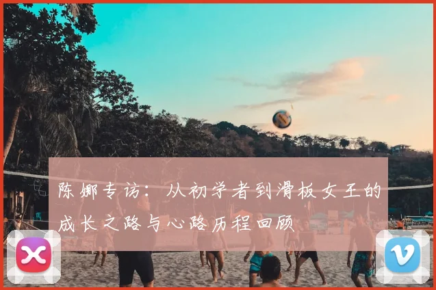 陈娜专访：从初学者到滑板女王的成长之路与心路历程回顾