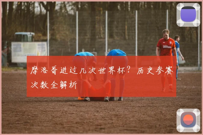 摩洛哥进过几次世界杯？历史参赛次数全解析