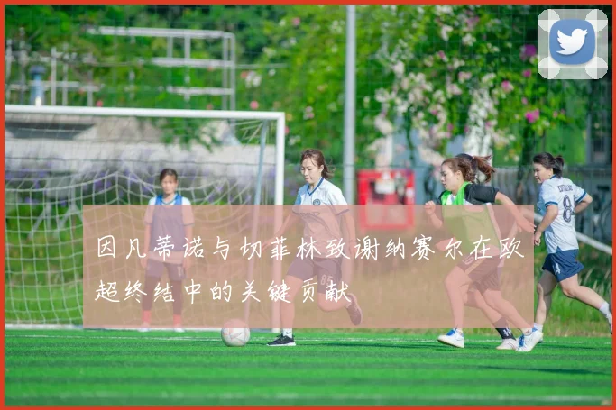 因凡蒂诺与切菲林致谢纳赛尔在欧超终结中的关键贡献