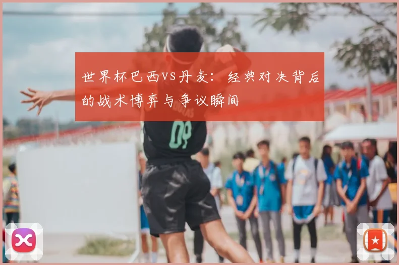 世界杯巴西vs丹麦：经典对决背后的战术博弈与争议瞬间