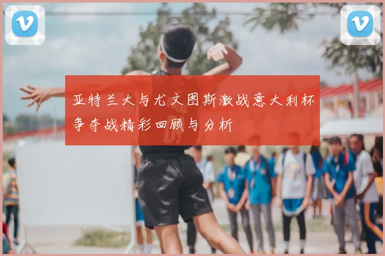 亚特兰大与尤文图斯激战意大利杯争夺战精彩回顾与分析