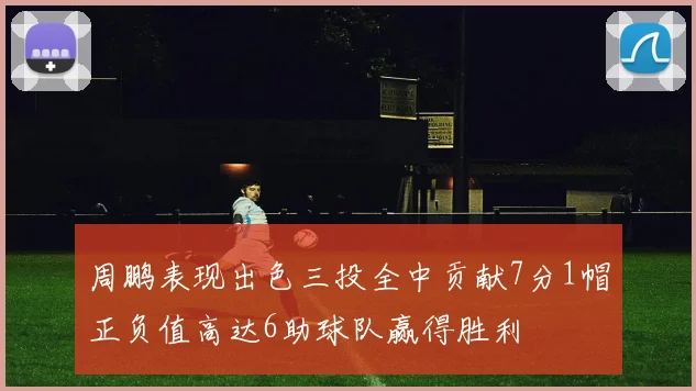 周鹏表现出色三投全中贡献7分1帽正负值高达6助球队赢得胜利