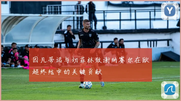 因凡蒂诺与切菲林致谢纳赛尔在欧超终结中的关键贡献