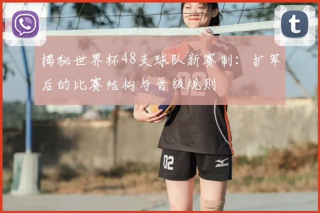 揭秘世界杯48支球队新赛制：扩军后的比赛结构与晋级规则