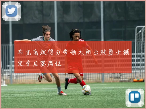 布克高效得分带领太阳击败勇士锁定季后赛席位