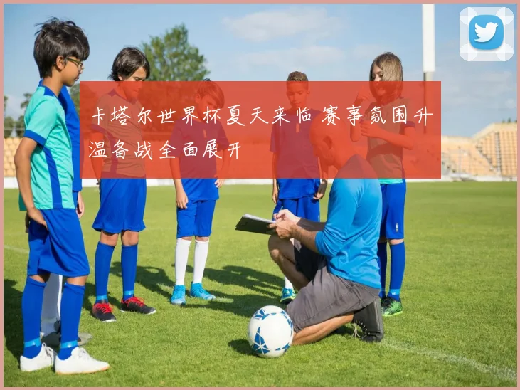 卡塔尔世界杯夏天来临 赛事氛围升温备战全面展开
