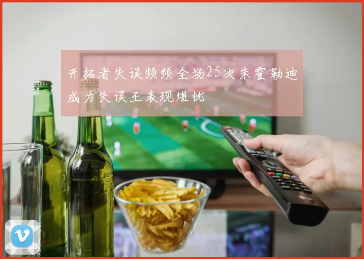 开拓者失误频频全场25次朱霍勒迪成为失误王表现堪忧
