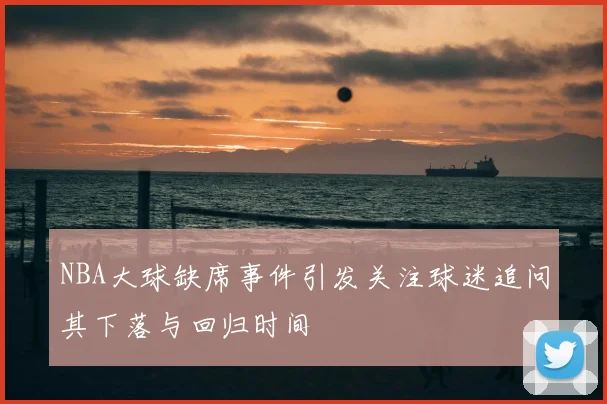 NBA大球缺席事件引发关注球迷追问其下落与回归时间