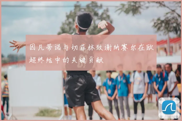 因凡蒂诺与切菲林致谢纳赛尔在欧超终结中的关键贡献