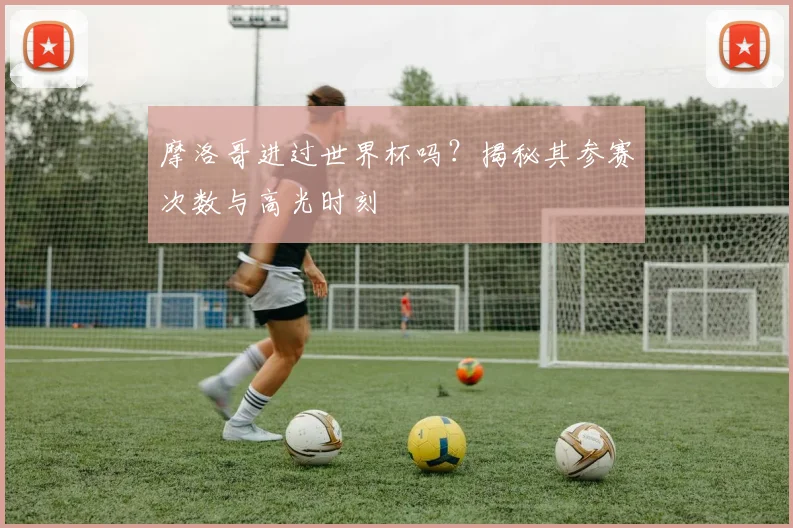 摩洛哥进过世界杯吗？揭秘其参赛次数与高光时刻