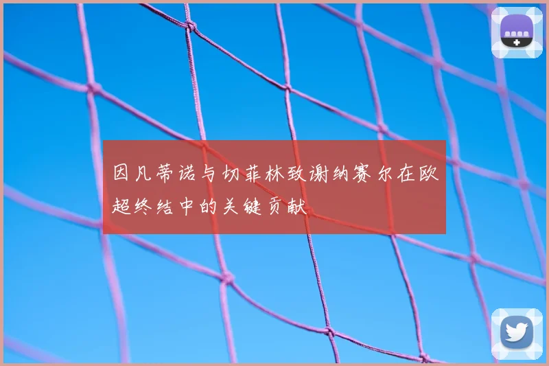 因凡蒂诺与切菲林致谢纳赛尔在欧超终结中的关键贡献