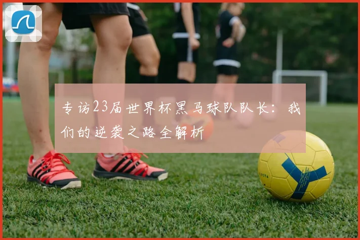 专访23届世界杯黑马球队队长：我们的逆袭之路全解析