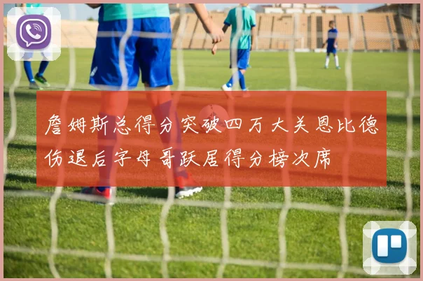 詹姆斯总得分突破四万大关恩比德伤退后字母哥跃居得分榜次席