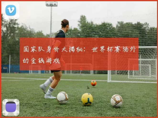 国家队身价大揭秘：世界杯赛场外的金钱游戏