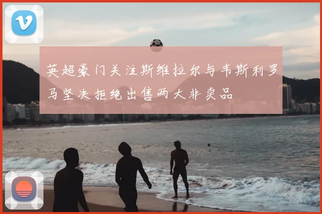 英超豪门关注斯维拉尔与韦斯利罗马坚决拒绝出售两大非卖品