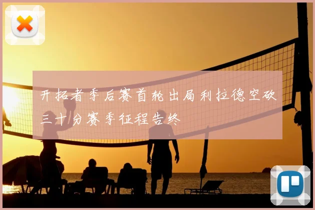 开拓者季后赛首轮出局利拉德空砍三十分赛季征程告终