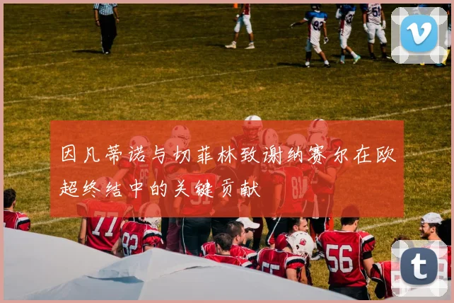 因凡蒂诺与切菲林致谢纳赛尔在欧超终结中的关键贡献