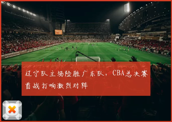 辽宁队主场险胜广东队,CBA总决赛首战打响激烈对阵