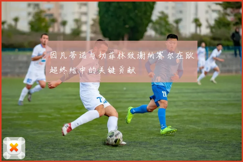 因凡蒂诺与切菲林致谢纳赛尔在欧超终结中的关键贡献