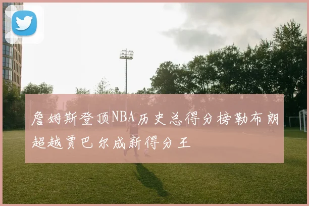 詹姆斯登顶NBA历史总得分榜勒布朗超越贾巴尔成新得分王