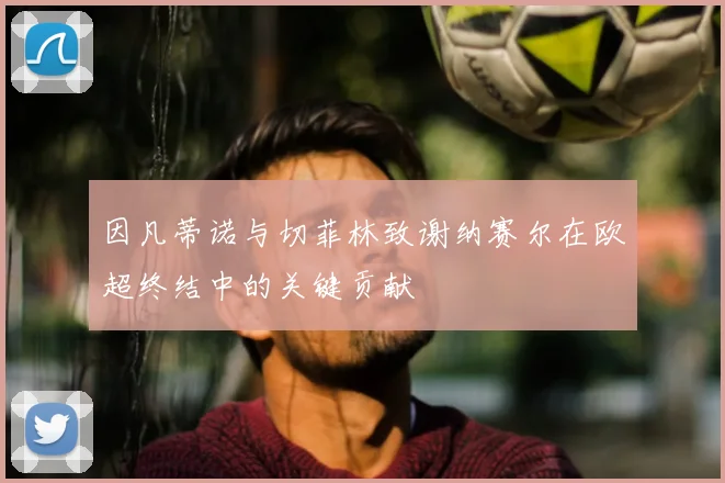 因凡蒂诺与切菲林致谢纳赛尔在欧超终结中的关键贡献